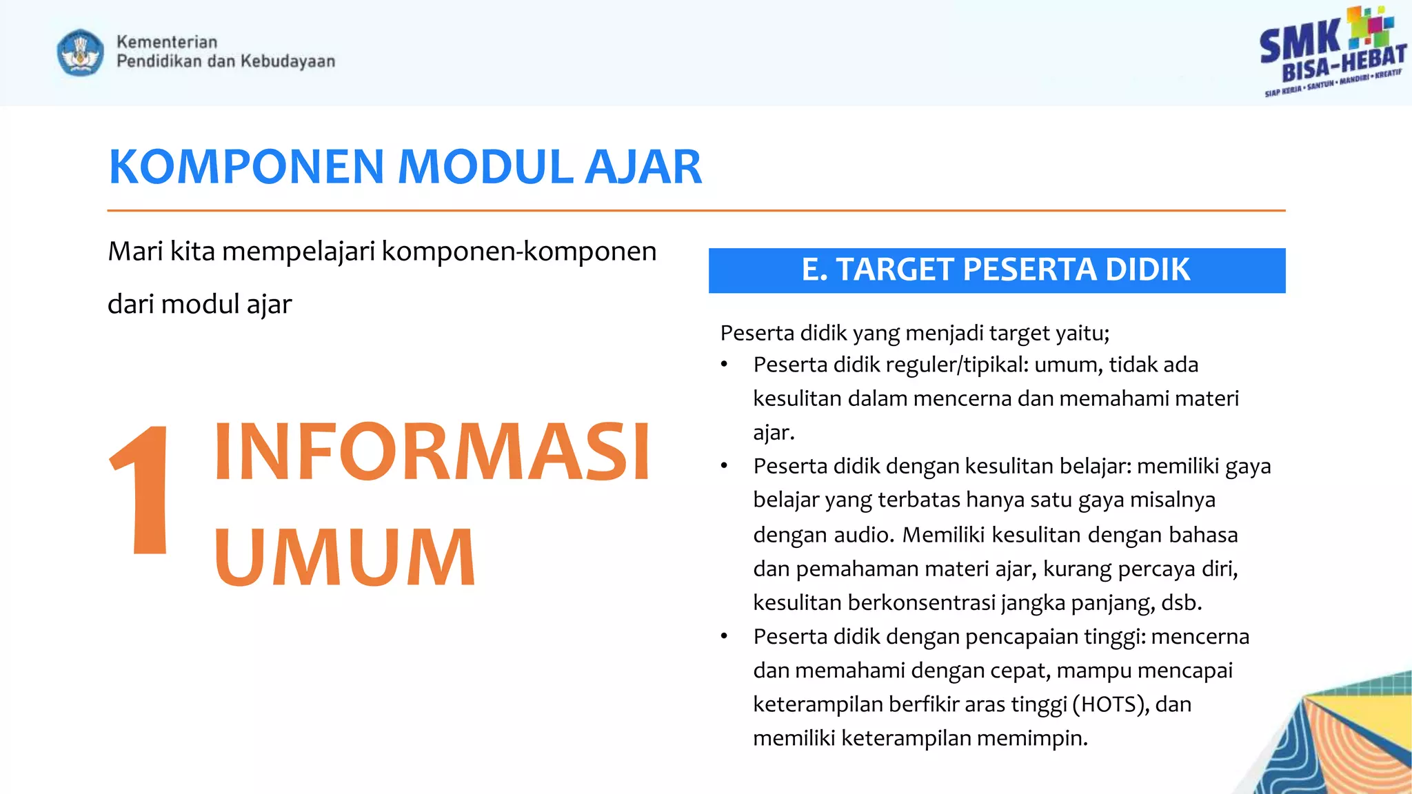 KOMPONEN MODUL AJAR
Mari kita mempelajari komponen-komponen
dari modul ajar
1INFORMASI
UMUM
Peserta didik yang menjadi target yaitu;
• Peserta didik reguler/tipikal: umum, tidak ada
kesulitan dalam mencerna dan memahami materi
ajar.
• Peserta didik dengan kesulitan belajar: memiliki gaya
belajar yang terbatas hanya satu gaya misalnya
dengan audio. Memiliki kesulitan dengan bahasa
dan pemahaman materi ajar, kurang percaya diri,
kesulitan berkonsentrasi jangka panjang, dsb.
• Peserta didik dengan pencapaian tinggi: mencerna
dan memahami dengan cepat, mampu mencapai
keterampilan berfikir aras tinggi (HOTS), dan
memiliki keterampilan memimpin.
E. TARGET PESERTA DIDIK
 