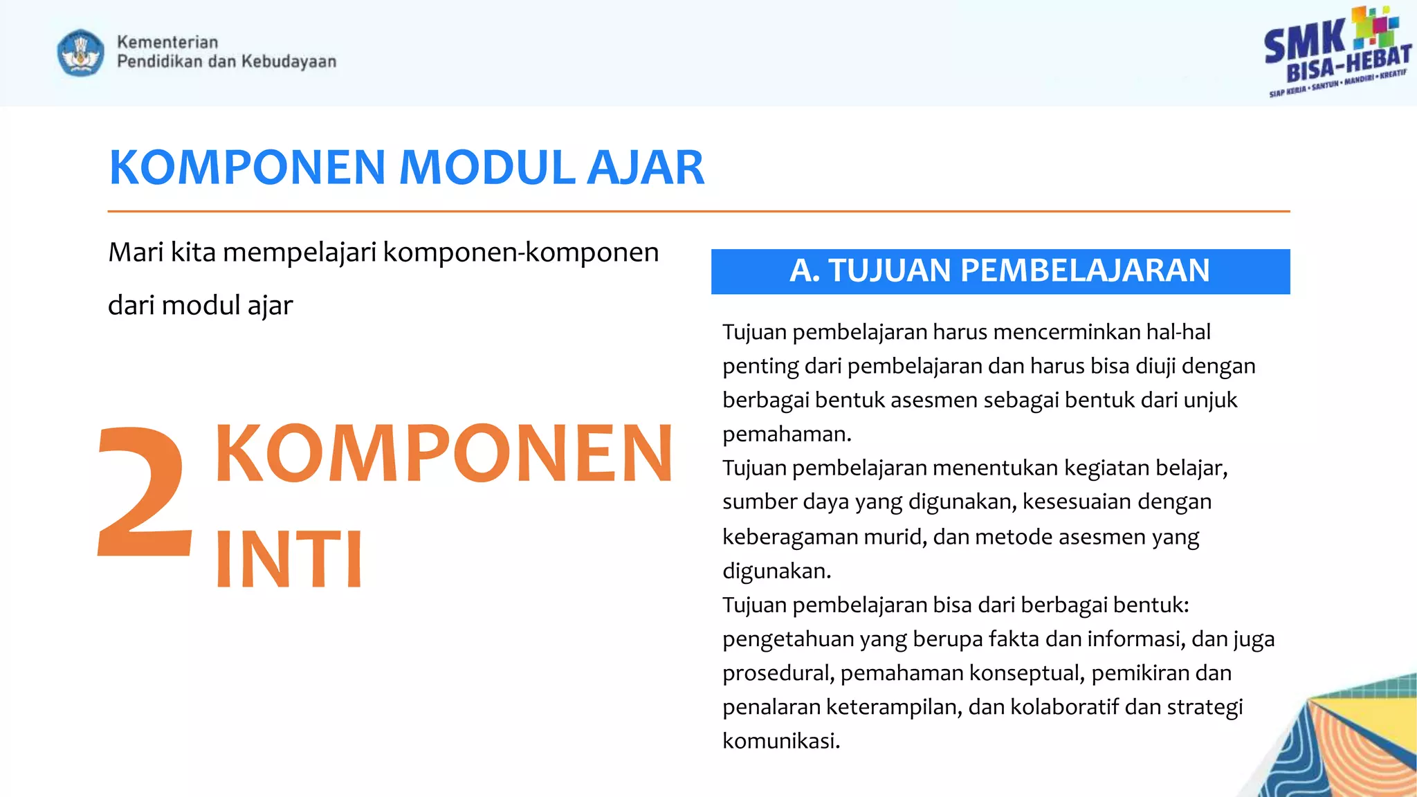 KOMPONEN MODUL AJAR
Mari kita mempelajari komponen-komponen
dari modul ajar
2KOMPONEN
INTI
Tujuan pembelajaran harus mencerminkan hal-hal
penting dari pembelajaran dan harus bisa diuji dengan
berbagai bentuk asesmen sebagai bentuk dari unjuk
pemahaman.
Tujuan pembelajaran menentukan kegiatan belajar,
sumber daya yang digunakan, kesesuaian dengan
keberagaman murid, dan metode asesmen yang
digunakan.
Tujuan pembelajaran bisa dari berbagai bentuk:
pengetahuan yang berupa fakta dan informasi, dan juga
prosedural, pemahaman konseptual, pemikiran dan
penalaran keterampilan, dan kolaboratif dan strategi
komunikasi.
A. TUJUAN PEMBELAJARAN
 