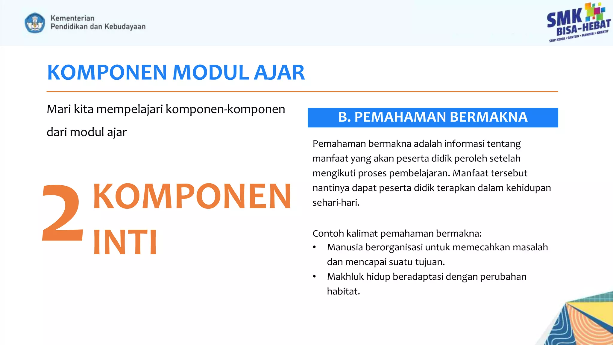 KOMPONEN MODUL AJAR
Mari kita mempelajari komponen-komponen
dari modul ajar
2KOMPONEN
INTI
Pemahaman bermakna adalah informasi tentang
manfaat yang akan peserta didik peroleh setelah
mengikuti proses pembelajaran. Manfaat tersebut
nantinya dapat peserta didik terapkan dalam kehidupan
sehari-hari.
Contoh kalimat pemahaman bermakna:
• Manusia berorganisasi untuk memecahkan masalah
dan mencapai suatu tujuan.
• Makhluk hidup beradaptasi dengan perubahan
habitat.
B. PEMAHAMAN BERMAKNA
 