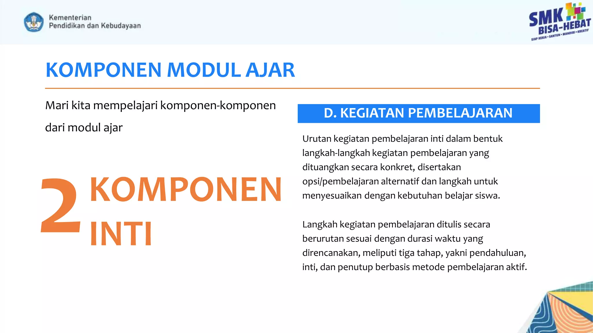 KOMPONEN MODUL AJAR
Mari kita mempelajari komponen-komponen
dari modul ajar
2KOMPONEN
INTI
Urutan kegiatan pembelajaran inti dalam bentuk
langkah-langkah kegiatan pembelajaran yang
dituangkan secara konkret, disertakan
opsi/pembelajaran alternatif dan langkah untuk
menyesuaikan dengan kebutuhan belajar siswa.
Langkah kegiatan pembelajaran ditulis secara
berurutan sesuai dengan durasi waktu yang
direncanakan, meliputi tiga tahap, yakni pendahuluan,
inti, dan penutup berbasis metode pembelajaran aktif.
D. KEGIATAN PEMBELAJARAN
 