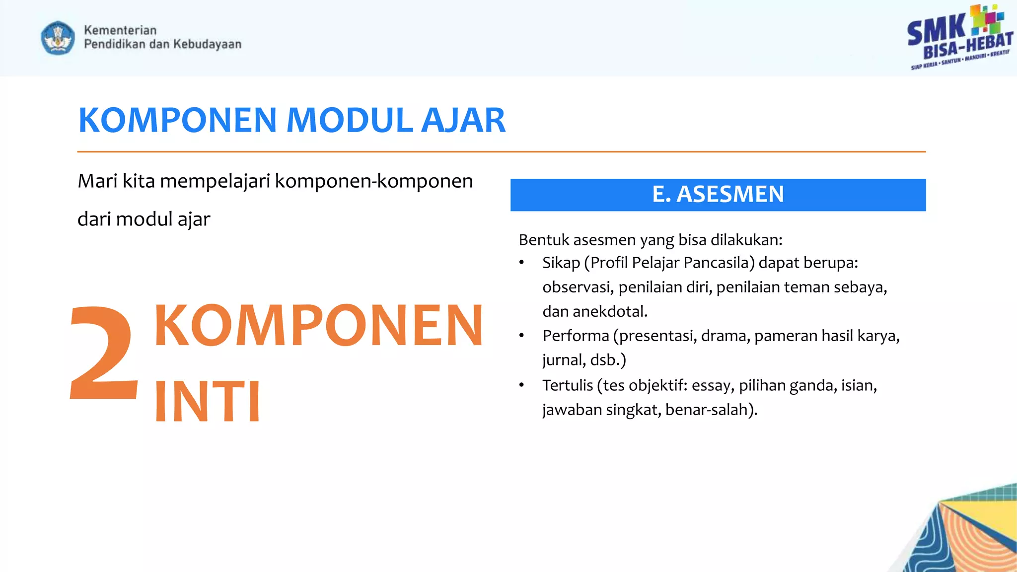 KOMPONEN MODUL AJAR
Mari kita mempelajari komponen-komponen
dari modul ajar
2KOMPONEN
INTI
Bentuk asesmen yang bisa dilakukan:
• Sikap (Profil Pelajar Pancasila) dapat berupa:
observasi, penilaian diri, penilaian teman sebaya,
dan anekdotal.
• Performa (presentasi, drama, pameran hasil karya,
jurnal, dsb.)
• Tertulis (tes objektif: essay, pilihan ganda, isian,
jawaban singkat, benar-salah).
E. ASESMEN
 