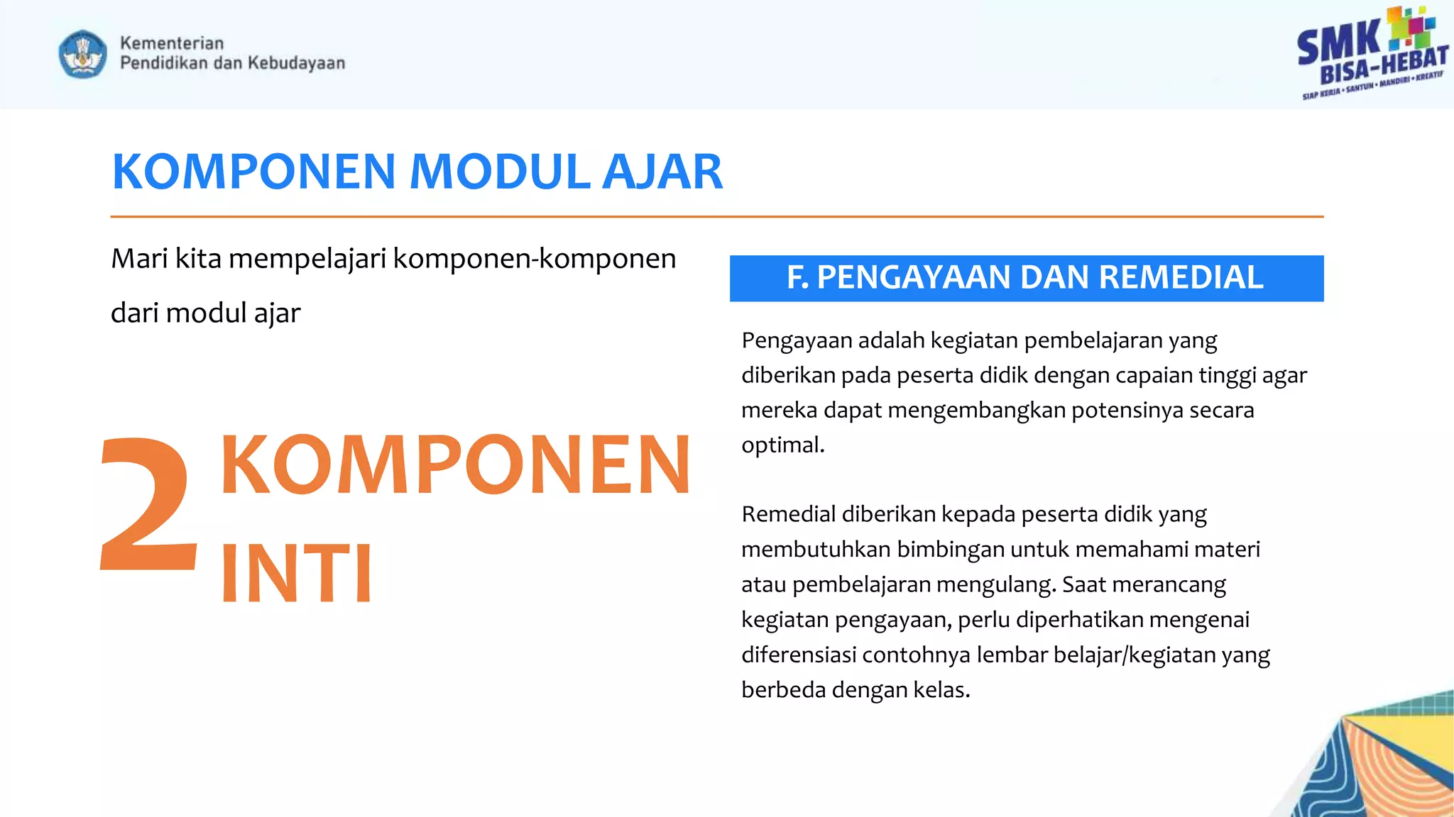 KOMPONEN MODUL AJAR
Mari kita mempelajari komponen-komponen
dari modul ajar
2KOMPONEN
INTI
Pengayaan adalah kegiatan pembelajaran yang
diberikan pada peserta didik dengan capaian tinggi agar
mereka dapat mengembangkan potensinya secara
optimal.
Remedial diberikan kepada peserta didik yang
membutuhkan bimbingan untuk memahami materi
atau pembelajaran mengulang. Saat merancang
kegiatan pengayaan, perlu diperhatikan mengenai
diferensiasi contohnya lembar belajar/kegiatan yang
berbeda dengan kelas.
F. PENGAYAAN DAN REMEDIAL
 