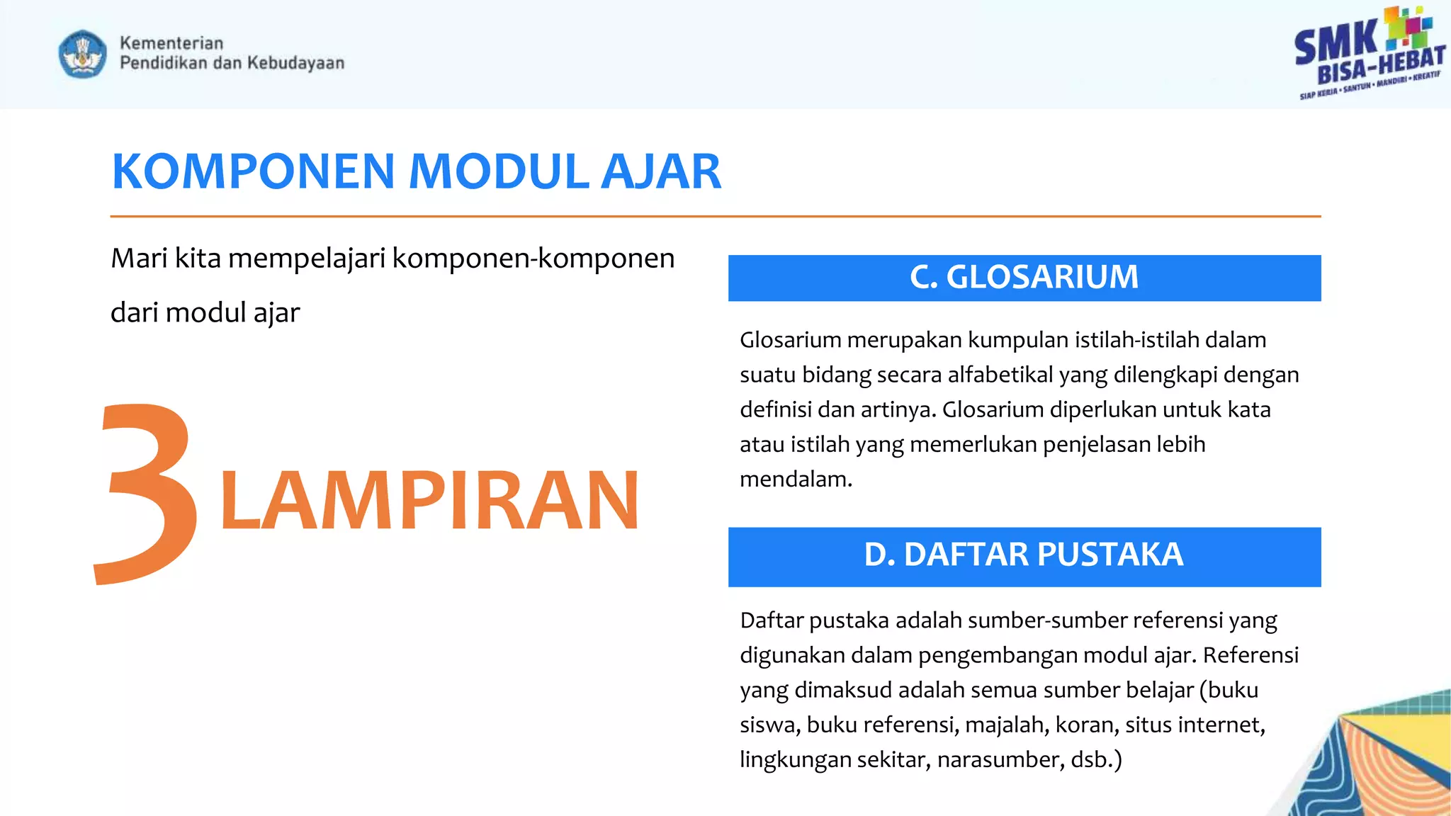 KOMPONEN MODUL AJAR
Mari kita mempelajari komponen-komponen
dari modul ajar
3LAMPIRAN
C. GLOSARIUM
Daftar pustaka adalah sumber-sumber referensi yang
digunakan dalam pengembangan modul ajar. Referensi
yang dimaksud adalah semua sumber belajar (buku
siswa, buku referensi, majalah, koran, situs internet,
lingkungan sekitar, narasumber, dsb.)
Glosarium merupakan kumpulan istilah-istilah dalam
suatu bidang secara alfabetikal yang dilengkapi dengan
definisi dan artinya. Glosarium diperlukan untuk kata
atau istilah yang memerlukan penjelasan lebih
mendalam.
D. DAFTAR PUSTAKA
 