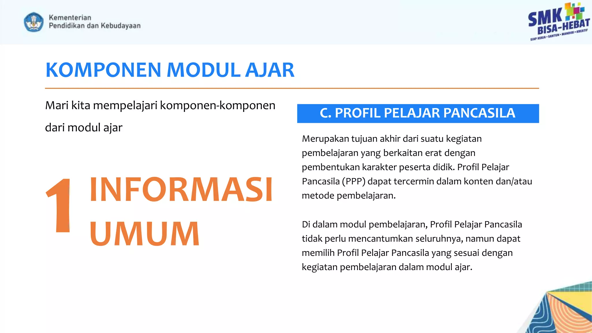 KOMPONEN MODUL AJAR
Mari kita mempelajari komponen-komponen
dari modul ajar
1INFORMASI
UMUM
Merupakan tujuan akhir dari suatu kegiatan
pembelajaran yang berkaitan erat dengan
pembentukan karakter peserta didik. Profil Pelajar
Pancasila (PPP) dapat tercermin dalam konten dan/atau
metode pembelajaran.
Di dalam modul pembelajaran, Profil Pelajar Pancasila
tidak perlu mencantumkan seluruhnya, namun dapat
memilih Profil Pelajar Pancasila yang sesuai dengan
kegiatan pembelajaran dalam modul ajar.
C. PROFIL PELAJAR PANCASILA
 