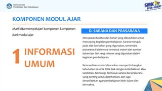 KOMPONEN MODUL AJAR
Mari kita mempelajari komponen-komponen
dari modul ajar
1INFORMASI
UMUM
Merupakan fasilitas dan bahan yang dibutuhkan untuk
menunjang kegiatan pembelajaran. Sarana merujuk
pada alat dan bahan yang digunakan, sementara
prasarana di dalamnya termasuk materi dan sumber
bahan ajar lain yang relevan yang digunakan dalam
kegiatan pembelajaran.
Ketersediaan materi disarankan mempertimbangkan
kebutuhan peserta didik baik dengan keterbatasan atau
kelebihan. Teknologi, termasuk sarana dan prasarana
yang penting untuk diperhatikan, dan juga
dimanfaatkan agar pembelajaran lebih dalam dan
bermakna.
D. SARANA DAN PRASARANA
 