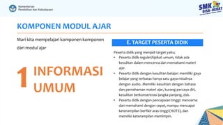 KOMPONEN MODUL AJAR
Mari kita mempelajari komponen-komponen
dari modul ajar
1INFORMASI
UMUM
Peserta didik yang menjadi target yaitu;
• Peserta didik reguler/tipikal: umum, tidak ada
kesulitan dalam mencerna dan memahami materi
ajar.
• Peserta didik dengan kesulitan belajar: memiliki gaya
belajar yang terbatas hanya satu gaya misalnya
dengan audio. Memiliki kesulitan dengan bahasa
dan pemahaman materi ajar, kurang percaya diri,
kesulitan berkonsentrasi jangka panjang, dsb.
• Peserta didik dengan pencapaian tinggi: mencerna
dan memahami dengan cepat, mampu mencapai
keterampilan berfikir aras tinggi (HOTS), dan
memiliki keterampilan memimpin.
E. TARGET PESERTA DIDIK
 