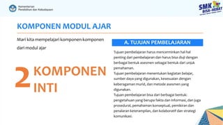 KOMPONEN MODUL AJAR
Mari kita mempelajari komponen-komponen
dari modul ajar
2KOMPONEN
INTI
Tujuan pembelajaran harus mencerminkan hal-hal
penting dari pembelajaran dan harus bisa diuji dengan
berbagai bentuk asesmen sebagai bentuk dari unjuk
pemahaman.
Tujuan pembelajaran menentukan kegiatan belajar,
sumber daya yang digunakan, kesesuaian dengan
keberagaman murid, dan metode asesmen yang
digunakan.
Tujuan pembelajaran bisa dari berbagai bentuk:
pengetahuan yang berupa fakta dan informasi, dan juga
prosedural, pemahaman konseptual, pemikiran dan
penalaran keterampilan, dan kolaboratif dan strategi
komunikasi.
A. TUJUAN PEMBELAJARAN
 