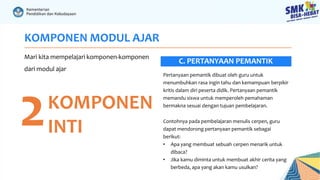KOMPONEN MODUL AJAR
Mari kita mempelajari komponen-komponen
dari modul ajar
2KOMPONEN
INTI
Pertanyaan pemantik dibuat oleh guru untuk
menumbuhkan rasa ingin tahu dan kemampuan berpikir
kritis dalam diri peserta didik. Pertanyaan pemantik
memandu siswa untuk memperoleh pemahaman
bermakna sesuai dengan tujuan pembelajaran.
Contohnya pada pembelajaran menulis cerpen, guru
dapat mendorong pertanyaan pemantik sebagai
berikut:
• Apa yang membuat sebuah cerpen menarik untuk
dibaca?
• Jika kamu diminta untuk membuat akhir cerita yang
berbeda, apa yang akan kamu usulkan?
C. PERTANYAAN PEMANTIK
 