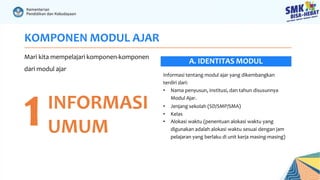 KOMPONEN MODUL AJAR
Mari kita mempelajari komponen-komponen
dari modul ajar
1INFORMASI
UMUM
Informasi tentang modul ajar yang dikembangkan
terdiri dari:
• Nama penyusun, institusi, dan tahun disusunnya
Modul Ajar.
• Jenjang sekolah (SD/SMP/SMA)
• Kelas
• Alokasi waktu (penentuan alokasi waktu yang
digunakan adalah alokasi waktu sesuai dengan jam
pelajaran yang berlaku di unit kerja masing-masing)
A. IDENTITAS MODUL
 