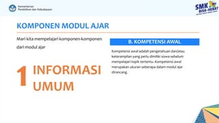 KOMPONEN MODUL AJAR
Mari kita mempelajari komponen-komponen
dari modul ajar
1INFORMASI
UMUM
Kompetensi awal adalah pengetahuan dan/atau
keterampilan yang perlu dimiliki siswa sebelum
mempelajari topik tertentu. Kompetensi awal
merupakan ukuran seberapa dalam modul ajar
dirancang.
B. KOMPETENSI AWAL
 