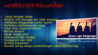 Karakteristik Komunikasi 
• Untuk berbagai alasan 
• Memiliki efek disengaja dan tidak disengaja 
• Melibatkan penggunaan simbol-symbol 
• Melibatkan setidaknya dua orang 
• Tidak harus langsung berhasil 
• Bersifat dinamis 
• Hanya terjadi sekali 
• Dipengaruhi oleh budaya 
• Dipengaruhi oleh etika 
• Berbasis kompetensi 
• Berubah seiring dengan perkembangan media dan teknologi 
 