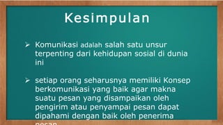 Kesimpulan 
 Komunikasi adalah salah satu unsur 
terpenting dari kehidupan sosial di dunia 
ini 
 setiap orang seharusnya memiliki Konsep 
berkomunikasi yang baik agar makna 
suatu pesan yang disampaikan oleh 
pengirim atau penyampai pesan dapat 
dipahami dengan baik oleh penerima 
pesan 
 