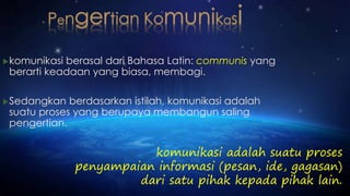 komunikasi berasal dari Bahasa Latin: communis yang 
berarti keadaan yang biasa, membagi. 
Sedangkan berdasarkan istilah, komunikasi adalah 
suatu proses yang berupaya membangun saling 
pengertian. 
komunikasi adalah suatu proses 
penyampaian informasi (pesan, ide, gagasan) 
dari satu pihak kepada pihak lain. 
 