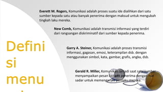 Everett M. Rogers, Komunikasi adalah proses suatu ide dialihkan dari satu 
sumber kepada satu atau banyak penerima dengan maksud untuk mengubah 
tingkah laku mereka. 
New Comb, Komunikasi adalah transmisi informasi yang terdiri 
dari rangsangan diskriminatif dari sumber kepada penerima. 
Garry A. Steiner, Komunikasi adalah proses transmisi 
informasi, gagasan, emosi, keterampilan dsb. dengan 
menggunakan simbol, kata, gambar, grafis, angka, dsb. 
Gerald R. Miller, Komunikasi terjadi saat satu sumber 
menyampaikan pesan kepada penerima dengan niat 
sadar untuk memengaruhi perilaku mereka. 
 