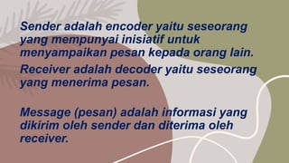 Sender adalah encoder yaitu seseorang
yang mempunyai inisiatif untuk
menyampaikan pesan kepada orang lain.
Receiver adalah decoder yaitu seseorang
yang menerima pesan.
Message (pesan) adalah informasi yang
dikirim oleh sender dan diterima oleh
receiver.
 