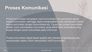 Proses Komunikasi
Proses komunikasi dapat terjadi apabila ada interaksi antarmanusia dan
penyampaian pesan untuk mewujudkan motif komunikasi.
20XX presentation title 12
Proses komunikasi merupakan cara komunikator menyampaikan pesan
kepada komunikan, sehingga dapat menghasilkan suatu persamaan makna
antara komunikan dengan komunikatornya. Tujuan dari proses komunikasi
adalah untuk menciptakan komunikasi yang efektif yaitu komunikasi yang
sesuai dengan tujuan komunikasi pada umumnya.
 