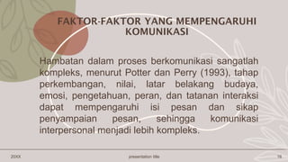 20XX presentation title 16
Hambatan dalam proses berkomunikasi sangatlah
kompleks, menurut Potter dan Perry (1993), tahap
perkembangan, nilai, latar belakang budaya,
emosi, pengetahuan, peran, dan tatanan interaksi
dapat mempengaruhi isi pesan dan sikap
penyampaian pesan, sehingga komunikasi
interpersonal menjadi lebih kompleks.
FAKTOR-FAKTOR YANG MEMPENGARUHI
KOMUNIKASI
 