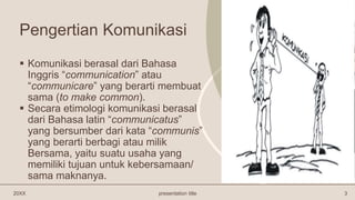 Pengertian Komunikasi
 Komunikasi berasal dari Bahasa
Inggris “communication” atau
“communicare” yang berarti membuat
sama (to make common).
 Secara etimologi komunikasi berasal
dari Bahasa latin “communicatus”
yang bersumber dari kata “communis”
yang berarti berbagi atau milik
Bersama, yaitu suatu usaha yang
memiliki tujuan untuk kebersamaan/
sama maknanya.
20XX presentation title 3
 