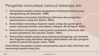 Pengertian komunikasi menurut beberapa ahli:
20XX presentation title 4
1. Komunikasi adalah proses pengoperan lambang-lambang yang
mengandung arti (Susanto, 1998).
2. Komunikasi merupakan berlalunya informasi dan pengertian
seseorang ke orang lain (Davis, 2003).
3. Komunikasi mencakup ekspresi wajah, sikap dan gerak-gerik,
suara, kata-kata tertulis, percetakan, telegraf, dll (Uchjana, 2003).
4. Komunikasi merupakan suatu proses pertukaran informasi atau
proses pemberian arti sesuatu (Taylor, 1993).
5. Komunikasi adalah proses yang sedang berlangsung, seri dinamis
dari kegiatan yang berkaitan dengan pemindahan arti dari pengirim
pesan ke penerima pesan (Jane, 1994).
Komunikasi merupakan proses penyampaian pesan atau informasi dari
seseorang kepada orang lain.
 