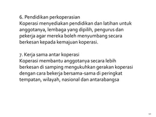 6. Pendidikan perkoperasian
Koperasi menyediakan pendidikan dan latihan untuk
anggotanya, lembaga yang dipilih, pengurus dan
pekerja agar mereka boleh menyumbang secara
berkesan kepada kemajuan koperasi.

7. Kerja sama antar koperasi
Koperasi membantu anggotanya secara lebih
berkesan di samping mengukuhkan gerakan koperasi
dengan cara bekerja bersama-sama di peringkat
tempatan, wilayah, nasional dan antarabangsa




                                                    10
 