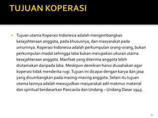   Tujuan utama Koperasi Indonesia adalah mengembangkan
    kesejahteraan anggota, pada khususnya, dan masyarakat pada
    umumnya. Koperasi Indonesia adalah perkumpulan orang-orang, bukan
    perkumpulan modal sehingga laba bukan merupakan ukuran utama
    kesejahteraan anggota. Manfaat yang diterima anggota lebih
    diutamakan daripada laba. Meskipun demikian harus diusahakan agar
    koperasi tidak menderita rugi. Tujuan ini dicapai dengan karya dan jasa
    yang disumbangkan pada masing-masing anggota. Selain itu tujuan
    utama lainnya adalah mewujudkan masyarakat adil makmur material
    dan spiritual berdasarkan Pancasila dan Undang – Undang Dasar 1945.




                                                                              11
 