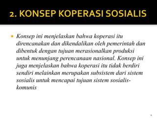    Konsep ini menjelaskan bahwa koperasi itu
    direncanakan dan dikendalikan oleh pemerintah dan
    dibentuk dengan tujuan merasionalkan produksi
    untuk menunjang perencanaan nasional. Konsep ini
    juga menjelaskan bahwa koperasi itu tidak berdiri
    sendiri melainkan merupakan subsistem dari sistem
    sosialis untuk mencapai tujuan sistem sosialis-
    komunis



                                                        4
 