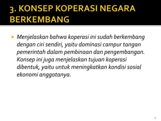    Menjelaskan bahwa koperasi ini sudah berkembang
    dengan ciri sendiri, yaitu dominasi campur tangan
    pemerintah dalam pembinaan dan pengembangan.
    Konsep ini juga menjelaskan tujuan koperasi
    dibentuk, yaitu untuk meningkatkan kondisi sosial
    ekonomi anggotanya.




                                                        5
 