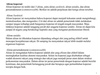 2. Aliran koperasi
   Aliran koperasi ini terdiri dari 3 aliran, yaitu aliran yardstick, aliran sosialis, dan aliran
   persemakmuran (commonwealth). Berikut ini adalah penjelasan dari ketiga aliran tersebut.

    Aliran Yardstick
   Aliran koperasi ini menyatakan bahwa koperasi dapat menjadi kekuatan untuk mengimbangi,
   mentralisasikan, dan mengoreksi. Ciri dari aliran ini adalah pemerintah tidak melakukan
   campur tangan terhadap jatuh bangunnya koperasi di tengah-tengah masyarakat. Maju
   tidaknya koperasi adalah tanggung jawab dari anggota koperasi sendiri. Aliran ini dapat kita
   jumpai di negara yang berideologi kapitalis atau yang menganut perekonomian liberal.

    Aliran sosialis
   Dalam aliran ini dikatakan koperasi dipandang sebagai alat yang paling efektif untuk
   mencapai kesejahteraan rakyat. Di samping itu menyatukan rakyat lebih mudah melalui
   organisasi koperasi.

    Aliran persemakmuran (commonwealth)
   Aliran ini mengatakan bahwa koperasi adalah alat yang efisien dan efektif dalam
   meningkatkan kualitas eknomi masyarakat. Selain itu koperasi juga disebutkan sebagai
   wadah ekonomi rakyat yang strategis dan rakyat juga menjadi peran utam dalam struktur
   perkonomian masyarakat. Dalam aliran ini peran pemerintah dengan koperasi adalah bersifat
   kemitraan, dan pemerintah bertanggung jawab dan berupaya agar pertumbuhan koperasi
   tercipta dengan baik.

                                                                                                    7
 