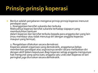    Berikut adalah penjabaran mengenai prinsip-prinsip koperasi menurut
    pendapat saya:
    1. Keanggotaan bersifat sukarela dan terbuka
    Maksudnya koperasi bersifat sukarela terhadap siapapun yang
    membutuhkan bantuan
    dalam koperasi dan bersifat terbuka kepada para anggota dan yang lain
    (mau membaur atau tidak menutup diri dengan anggota koperasi
    maupun yang lainnya).
    2. Pengelolaan dilakukan secara demokrasi
    Koperasi adalah organisasi yang demokratik, anggotanya bebas
    memberikan pendapat atau aspirasinya sendiri secara melibatkan diri
    dengan aktif dalam keputusan.Bagi koperasi setiap anggota mempunyai
    hak mengundi yang sama (satu anggota satu undi) dan koperasi di lain
    peringkat juga diuruskan secara demokratik.



                                                                            8
 