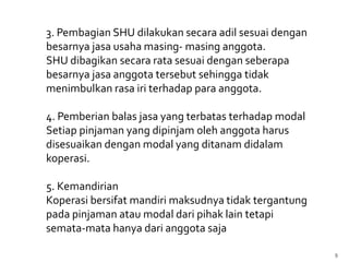 3. Pembagian SHU dilakukan secara adil sesuai dengan
besarnya jasa usaha masing- masing anggota.
SHU dibagikan secara rata sesuai dengan seberapa
besarnya jasa anggota tersebut sehingga tidak
menimbulkan rasa iri terhadap para anggota.

4. Pemberian balas jasa yang terbatas terhadap modal
Setiap pinjaman yang dipinjam oleh anggota harus
disesuaikan dengan modal yang ditanam didalam
koperasi.

5. Kemandirian
Koperasi bersifat mandiri maksudnya tidak tergantung
pada pinjaman atau modal dari pihak lain tetapi
semata-mata hanya dari anggota saja

                                                       9
 