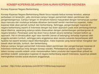 KONSEP KOPERASI,SEJARAH DAN ALIRAN KOPERASI INDONESIA
Konsep Koperasi Negara Berkembang

Konsep Koperasi Negara Berkembang Meski focus kepada kedua konsep tersebut, adanya
perbedaan ciri tersendiri, yaitu dominasi campur tangan pemerintah dalam pembinaan dan
pengembangannya. Campur tangan ini dimaklumi karena masyarakat dengan kemampuan sumber
daya manusia dan modalnya terbatas dibiarkan berinisiatif sendiri membentuk koperasi, maka
koperasi tidak akan pernah tumbuh dan berkembang. Sehingga, pengembangan koperasi di
negara berkembang seperti di Indonesia dengan top down approach pada awal pembangunannya
dapat diterima, sepanjang polanya selalu disesuaikan dengan perkembangan pembangunan di
negara tersebut. Penerapan pola top down harus diubah secara bertahap menjadi bottom up
approach. Hal ini dimaksudkan agar rasa memiliki (sense of belonging) terhadap koperasi oleh
anggota semakin tumbuh, sehingga para anggotanya akan secara sukarela berpartisipasi aktif.
Apabila hal seperti tersebut dapat dikembangkan, maka koperasi yang benar-benar mengakar dari
bawah akan tercipta, tumbuh, dan berkembang.
Adanya campur tangan pemerintah Indonesia dalam pembinaan dan pengembangan koperasi di
Indonesia membuatnya mirip dengan konsep sosialis. Perbedaannya adalah, tujuan koperasi
dalam konsep sosialis adalah untuk merasionalkan faktor produksi dari kepemilikan pribadi ke
pemilikan kolektif, sedangkan koperasi di negara berkembang seperti Indonesia, tujuannya adalah
meningkatkan kondisi sosial ekonomi anggotanya.



sumber : http://rinton.wordpress.com/2010/11/08/konsep-koperasi/
 