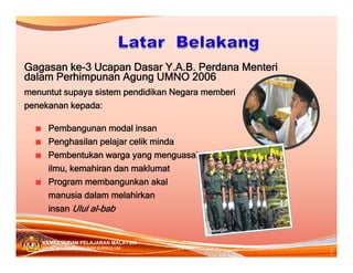 Gagasan ke-3 Ucapan Dasar Y.A.B. Perdana Menteri
dalam Perhimpunan Agung UMNO 2006
menuntut supaya sistem pendidikan Negara memberi
penekanan kepada:

      Pembangunan modal insan
      Penghasilan pelajar celik minda
      Pembentukan warga yang menguasai
      ilmu, kemahiran dan maklumat
      Program membangunkan akal
      manusia dalam melahirkan
      insan Ulul al-bab


    KEMENTERIAN PELAJARAN MALAYSIA
                                                   2
    BAHAGIAN PEMBANGUNAN KURIKULUM
 
