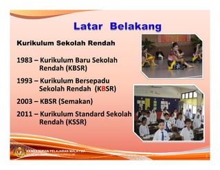 Kurikulum Sekolah Rendah

1983– KurikulumBaruSekolah
       Rendah(KBSR)
1993– KurikulumBersepadu
       SekolahRendah(KBSR)
2003– KBSR(Semakan)
2011– KurikulumStandardSekolah
       Rendah(KSSR)


  KEMENTERIAN PELAJARAN MALAYSIA
                                     5
  BAHAGIAN PEMBANGUNAN KURIKULUM
 
