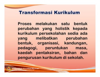 Proses melakukan satu bentuk
       perubahan yang holistik kepada
       kurikulum persekolahan sedia ada
       yang     melibatkan    perubahan
       bentuk, organisasi, kandungan,
       pedagogi,    peruntukan    masa,
       kaedah pentaksiran, bahan dan
       pengurusan kurikulum di sekolah.

KEMENTERIAN PELAJARAN MALAYSIA
                                          6
BAHAGIAN PEMBANGUNAN KURIKULUM
 