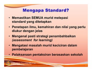• Memastikan SEMUA murid melepasi
standard yang ditetapkan
• Penetapan ilmu, kemahiran dan nilai yang perlu
diukur dengan jelas
• Mengenal pasti strategi penambahbaikan
(assessment for learning)
• Mengatasi masalah murid keciciran dalam
pembelajaran
• Pelaksanaan pentaksiran berasaskan sekolah
KEMENTERIAN PELAJARAN MALAYSIA
BAHAGIAN PEMBANGUNAN KURIKULUM

15

 