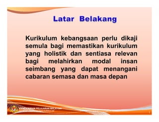 Kurikulum kebangsaan perlu dikaji
semula bagi memastikan kurikulum
yang holistik dan sentiasa relevan
bagi
melahirkan
modal
insan
seimbang yang dapat menangani
cabaran semasa dan masa depan

KEMENTERIAN PELAJARAN MALAYSIA
BAHAGIAN PEMBANGUNAN KURIKULUM

4

 