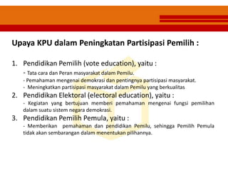 Upaya KPU dalam Peningkatan Partisipasi Pemilih :
1. Pendidikan Pemilih (vote education), yaitu :
- Tata cara dan Peran masyarakat dalam Pemilu.
- Pemahaman mengenai demokrasi dan pentingnya partisipasi masyarakat.
- Meningkatkan partisipasi masyarakat dalam Pemilu yang berkualitas
2. Pendidikan Elektoral (electoral education), yaitu :
- Kegiatan yang bertujuan memberi pemahaman mengenai fungsi pemilihan
dalam suatu sistem negara demokrasi.
3. Pendidikan Pemilih Pemula, yaitu :
- Memberikan pemahaman dan pendidikan Pemilu, sehingga Pemilih Pemula
tidak akan sembarangan dalam menentukan pilihannya.
 
