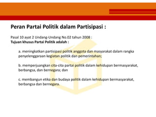 Peran Partai Politik dalam Partisipasi :
Pasal 10 ayat 2 Undang-Undang No.02 tahun 2008 :
Tujuan khusus Partai Politik adalah :
a. meningkatkan partisipasi politik anggota dan masyarakat dalam rangka
penyelenggaraan kegiatan politik dan pemerintahan;
b. memperjuangkan cita-cita partai politik dalam kehidupan bermasyarakat,
berbangsa, dan bernegara; dan
c. membangun etika dan budaya politik dalam kehidupan bermasyarakat,
berbangsa dan bernegara.
 