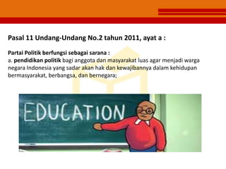 Pasal 11 Undang-Undang No.2 tahun 2011, ayat a :
Partai Politik berfungsi sebagai sarana :
a. pendidikan politik bagi anggota dan masyarakat luas agar menjadi warga
negara Indonesia yang sadar akan hak dan kewajibannya dalam kehidupan
bermasyarakat, berbangsa, dan bernegara;
 