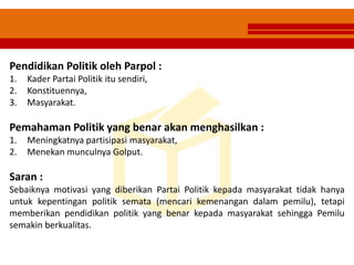 Pendidikan Politik oleh Parpol :
1. Kader Partai Politik itu sendiri,
2. Konstituennya,
3. Masyarakat.
Pemahaman Politik yang benar akan menghasilkan :
1. Meningkatnya partisipasi masyarakat,
2. Menekan munculnya Golput.
Saran :
Sebaiknya motivasi yang diberikan Partai Politik kepada masyarakat tidak hanya
untuk kepentingan politik semata (mencari kemenangan dalam pemilu), tetapi
memberikan pendidikan politik yang benar kepada masyarakat sehingga Pemilu
semakin berkualitas.
 