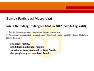 Bentuk Partisipasi Masyarakat
Pasal 246 Undang-Undang No.8 tahun 2012 (Pemilu Legislatif)
(1) Pemilu diselenggarakan dengan partisipasi masyarakat.
(2) Partisipasi masyarakat sebagaimana dimaksud pada ayat (1) dapat dilakukan
dalam bentuk :
sosialisasi Pemilu,
pendidikan politik bagi Pemilih,
survei atau jajak pendapat tentang Pemilu,
dan penghitungan cepat hasil Pemilu.
 
