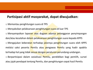 o Memantau penghitungan suara di TPS
o Menyaksikan pelaksanaan penghitungan suara di luar TPS
o Menyampaikan laporan atas dugaan adanya pelanggaran penyimpangan
dan/atau kesalahan dalam pelaksanaan penghitungan suara kepada KPPS
o Mengajukan keberatan terhadap jalannya penghitungan suara oleh KPPS
melalui saksi peserta Pemilu atau pengawas Pemilu yang hadir apabila
terhadap hal yang tidak sesuai dengan peraturan perundang-undangan.
o Berpartisipasi dalam sosialisasi Pemilu, pendidikan bagi pemilih, survei
atau jajak pendapat tentang Pemilu, dan penghitungan cepat hasil Pemilu
Partisipasi aktif masyarakat, dapat diwujudkan:
 