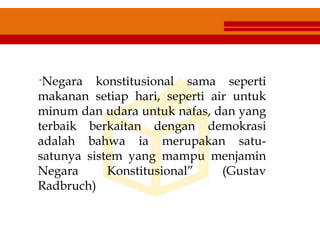 “Negara konstitusional sama seperti
makanan setiap hari, seperti air untuk
minum dan udara untuk nafas, dan yang
terbaik berkaitan dengan demokrasi
adalah bahwa ia merupakan satu-
satunya sistem yang mampu menjamin
Negara Konstitusional” (Gustav
Radbruch)
 