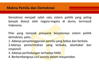 Demokrasi menjadi salah satu sistem politik yang paling
banyak dianut oleh negara-negara di dunia, termasuk
Indonesia.
Pilar yang menjadi prasyarat berjalannya sistem politik
demokrasi, yaitu :
1. Adanya penyelenggaraan pemilu yang bebas dan berkala.
2.Adanya pemerintahan yang terbuka, akuntabel dan
responsif.
3. Adanya perlindungan terhadap HAM.
4. Berkembangnya civil society dalam masyarakat.
Makna Pemilu dan Demokrasi
 