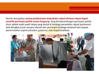 Pemilu merupakan sarana pelaksanaan kedaulatan rakyat dimana rakyat dapat
memilih pemimpin politik secara langsung. Yang dimaksud dengan pemimpin politik
disini adalah wakil-wakil rakyat yang duduk di lembaga perwakilan rakyat (parlemen)
baik ditingkat pusat maupun daerah dan pemimpin lembaga eksekutif atau kepala
pemerintahan seperti presiden, gubernur, atau bupati/walikota.
 