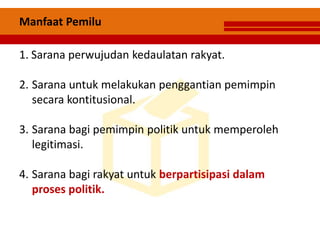 Manfaat Pemilu
1. Sarana perwujudan kedaulatan rakyat.
2. Sarana untuk melakukan penggantian pemimpin
secara kontitusional.
3. Sarana bagi pemimpin politik untuk memperoleh
legitimasi.
4. Sarana bagi rakyat untuk berpartisipasi dalam
proses politik.
 