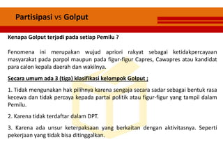 Partisipasi vs Golput
Kenapa Golput terjadi pada setiap Pemilu ?
Fenomena ini merupakan wujud apriori rakyat sebagai ketidakpercayaan
masyarakat pada parpol maupun pada figur-figur Capres, Cawapres atau kandidat
para calon kepala daerah dan wakilnya.
Secara umum ada 3 (tiga) klasifikasi kelompok Golput ;
1. Tidak mengunakan hak pilihnya karena sengaja secara sadar sebagai bentuk rasa
kecewa dan tidak percaya kepada partai politik atau figur-figur yang tampil dalam
Pemilu.
2. Karena tidak terdaftar dalam DPT.
3. Karena ada unsur keterpaksaan yang berkaitan dengan aktivitasnya. Seperti
pekerjaan yang tidak bisa ditinggalkan.
 