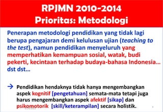 RPJMN 2010-2014
Prioritas: Metodologi
Penerapan metodologi pendidikan yang tidak lagi
berupa pengajaran demi kelulusan ujian (teaching to
the test), namun pendidikan menyeluruh yang
memperhatikan kemampuan sosial, watak, budi
pekerti, kecintaan terhadap budaya-bahasa Indonesia…
dst dst…
 Pendidikan hendaknya tidak hanya mengembangkan
aspek kognitif [pengetahuan] semata-mata tetapi juga
harus mengembangkan aspek afektif [sikap] dan
psikomotorik [skill/keterampilan] secara holistik.9/14/2013
4
 