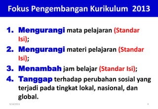 1. Mengurangi mata pelajaran (Standar
Isi);
2. Mengurangi materi pelajaran (Standar
Isi);
3. Menambah jam belajar (Standar Isi);
4. Tanggap terhadap perubahan sosial yang
terjadi pada tingkat lokal, nasional, dan
global.
9/14/2013 9
Fokus Pengembangan Kurikulum 2013
 