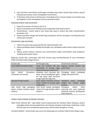 4. Laba akuntansi memerlukan perhitungan terhadap biaya dalam bentuk biaya historis yang di 
keluarkan perusahaan untuk mendapatkan hasil tertentu 
5. Di dasarkan pada prinsip matching yaitu menandingi antara revenue dengan cost periode yang 
bersangkutan untuk mendapatkan revenue periode tersebut 
KEBAIKAN KONSEP LABA AKUNTANSI 
1. Dapat terus menerus di telusuri dan di uji 
2. Dapat di periksa/teruji (verifiability) yang menghasilkan bukti-bukti tertentu 
3. Konservatisme ; karena yang di akui hanya laba yang di realisasi dan tidak memperhatikan 
perubahan nilai 
4. Dapat di gunakan sebagai alat kendali bagi manajemen, karena merupakan recording data (ada 
catatan dan transaksi) 
KELEMAHAN LABA AKUNTANSI 
1. Tidak menujukan laba yang di peroleh dari adanya kenaikan nilai 
2. Adanya perbedaan dalam metode perhitungan cost, perbedaan waktu antara realisasi hasil dan 
biaya 
3. Adanya prinsip realisasi, historical cost, konservatisme dapat menimbulkan salah pengertian 
terhadap data yang di sajikan. 
Beberapa konsep laba, perhitungan laba serta mereka yang membutuhkannya di susun Hendriksen 
(1992:155) dalam table sebagai berikut : 
Konsep Laba Perhitungan Laba Peneerimaan Informasi 
Value Added (Tambahan Nilai). Harga jual produksi dan jasa 
perusahaan di kurangi harga 
pokok barang /jasa yang di jual. 
Pegawai, pemilik, kreditor dan 
pemerintah. 
Laba Bersih Perusahaan 
(Enterprise net Income). 
Kelebihan hasil (revenue) dari 
biaya, seluruh pendapatan (gain) 
dn rugi. Biaya tidak termasuk 
bunga, pajak dan bagi hasil. 
Pemegang, saham, pemegang 
obligasi dan pemerintah. 
Laba bersih bagi Investor. Sama seperti enterprise income, 
tetapi setelah di kurangi pajak 
penghasilan. 
Pemegang saham, pemegang 
obligasi dan kreditor jangka 
panjang. 
Laba bersih bagi pemegang 
saham residual (residual equity 
holders). 
Laba bersih kepada pemegang 
saham di kurangi deviden saham 
preferen. 
Pemegang saham biasa 
(sekarang dan yang potensial) 
terkecuali prioritas pembayarab 
tidak terpenuhi. 
KONSEP LABA EKONOMI (ECONOMIC INCOME) 
Adam Smith, Marshal, dkk : Laba adalah income yang berasal dari kenaikan dalam kekayaan, yang di 
hubungkan dalam konsep praktek bisnis dan biasanya terdapat modal tetap, modal kerja, modal 
fisik dan laba serta menekankan pada konsep realisasi dalam pengakuan income. 
Van Bohm Bawerk : Income bukan saja unsure kas tetapi juga non moneter/ tidak terukur dengan uang. 
 